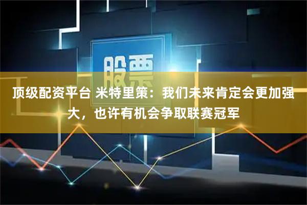 顶级配资平台 米特里策：我们未来肯定会更加强大，也许有机会争取联赛冠军