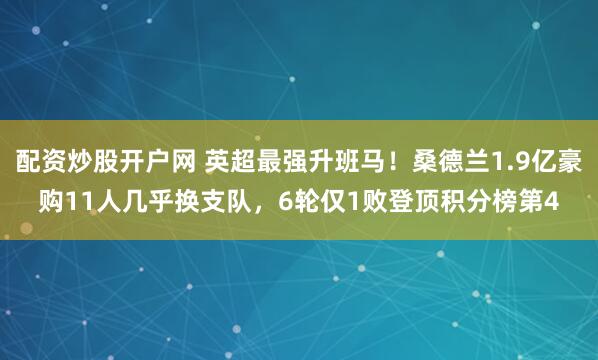 配资炒股开户网 英超最强升班马！桑德兰1.9亿豪购11人几乎换支队，6轮仅1败登顶积分榜第4