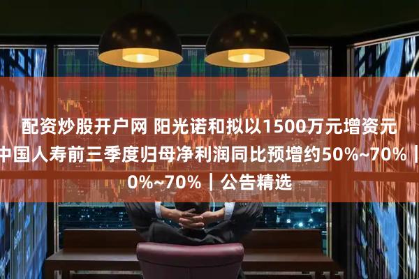 配资炒股开户网 阳光诺和拟以1500万元增资元码智药；中国人寿前三季度归母净利润同比预增约50%~70%｜公告精选