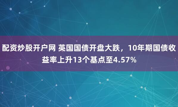 配资炒股开户网 英国国债开盘大跌，10年期国债收益率上升13个基点至4.57%