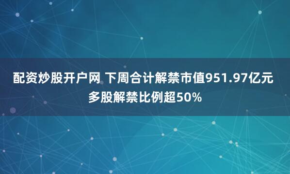 配资炒股开户网 下周合计解禁市值951.97亿元 多股解禁比例超50%