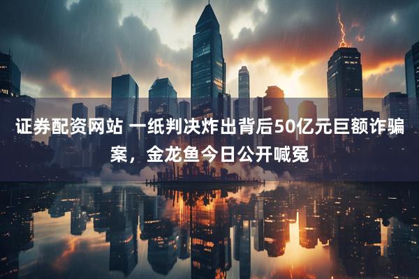 证券配资网站 一纸判决炸出背后50亿元巨额诈骗案,金龙鱼今日公开喊冤
