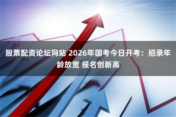 股票配资论坛网站 2026年国考今日开考：招录年龄放宽 报名创新高