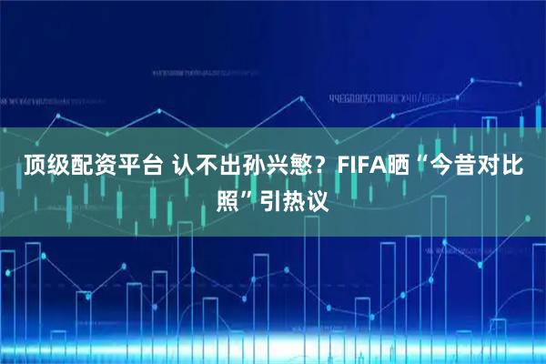 顶级配资平台 认不出孙兴慜？FIFA晒“今昔对比照”引热议