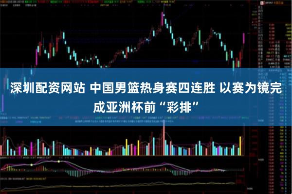 深圳配资网站 中国男篮热身赛四连胜 以赛为镜完成亚洲杯前“彩排”