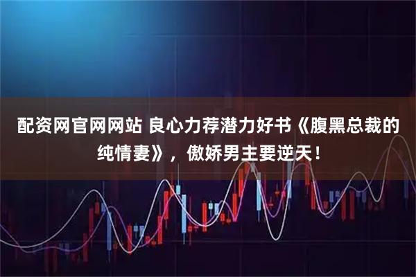 配资网官网网站 良心力荐潜力好书《腹黑总裁的纯情妻》，傲娇男主要逆天！