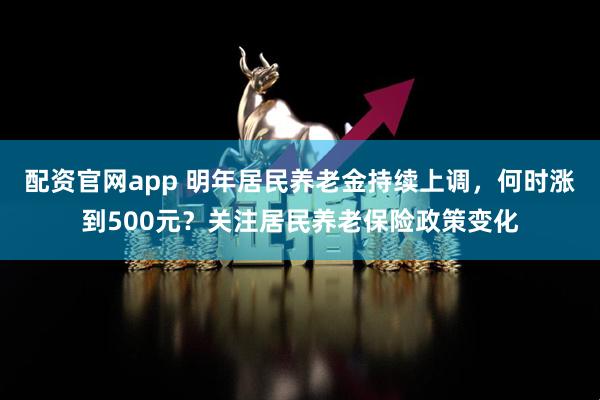 配资官网app 明年居民养老金持续上调，何时涨到500元？关注居民养老保险政策变化