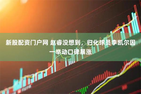 新股配资门户网 赵睿没想到，归化球员李凯尔因一举动口碑暴涨