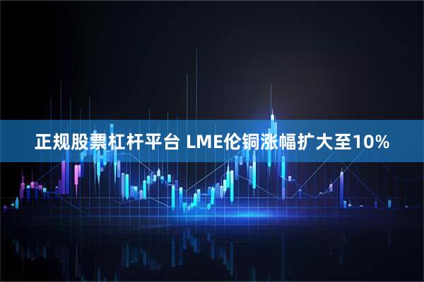 正规股票杠杆平台 LME伦铜涨幅扩大至10%