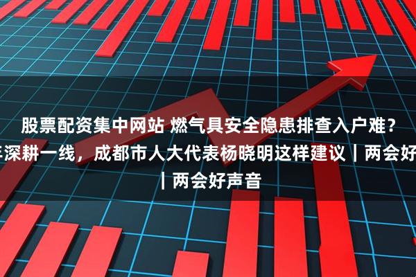 股票配资集中网站 燃气具安全隐患排查入户难？35年深耕一线，成都市人大代表杨晓明这样建议｜两会好声音