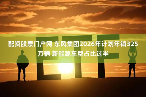 配资股票门户网 东风集团2026年计划年销325万辆 新能源车型占比过半