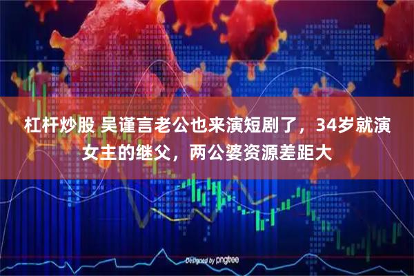 杠杆炒股 吴谨言老公也来演短剧了，34岁就演女主的继父，两公婆资源差距大