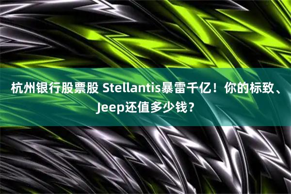 杭州银行股票股 Stellantis暴雷千亿！你的标致、Jeep还值多少钱？