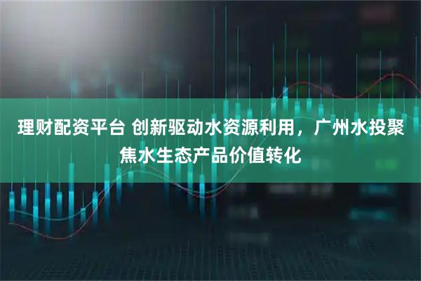 理财配资平台 创新驱动水资源利用，广州水投聚焦水生态产品价值转化