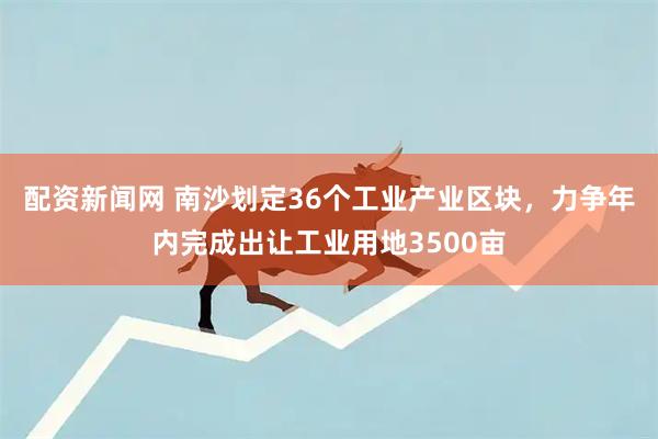 配资新闻网 南沙划定36个工业产业区块,力争年内完成出让工业用地3500亩