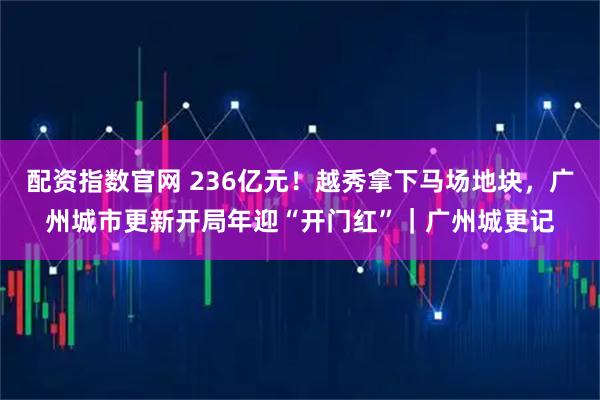 配资指数官网 236亿元!越秀拿下马场地块,广州城市更新开局年迎“开门红”|广州城更记