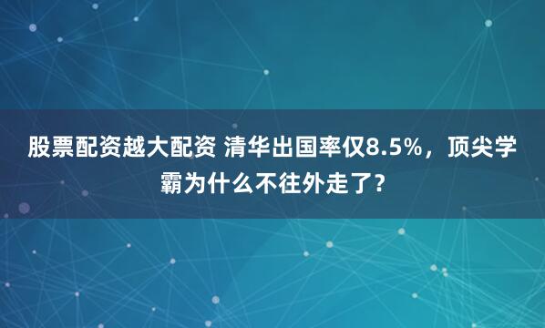 股票配资越大配资 清华出国率仅8.5%，顶尖学霸为什么不往外走了？