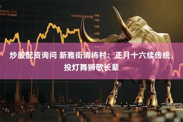 炒股配资询问 新雅街清㘵村：正月十六续传统，投灯舞狮敬长辈