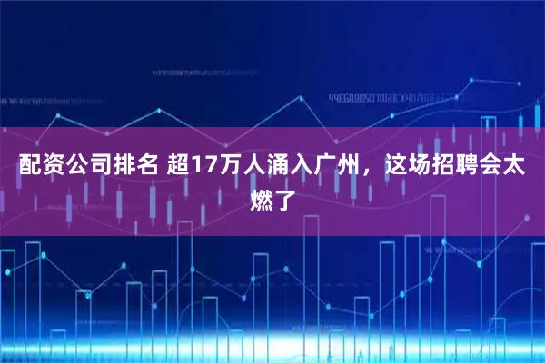 配资公司排名 超17万人涌入广州，这场招聘会太燃了