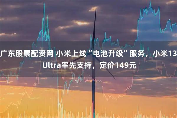 广东股票配资网 小米上线“电池升级”服务，小米13 Ultra率先支持，定价149元