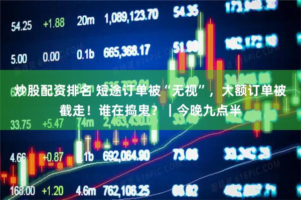 炒股配资排名 短途订单被“无视”，大额订单被截走！谁在捣鬼？｜今晚九点半
